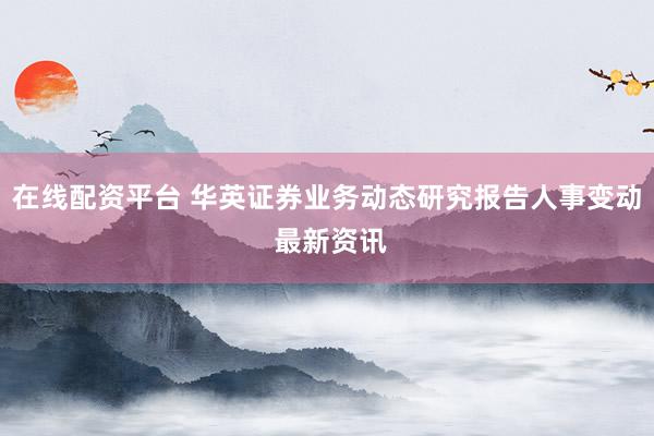 在线配资平台 华英证券业务动态研究报告人事变动 最新资讯