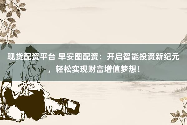 现货配资平台 早安图配资：开启智能投资新纪元，轻松实现财富增值梦想！