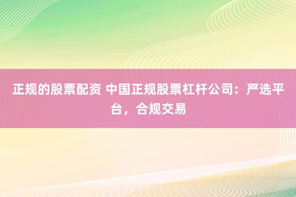 正规的股票配资 中国正规股票杠杆公司：严选平台，合规交易
