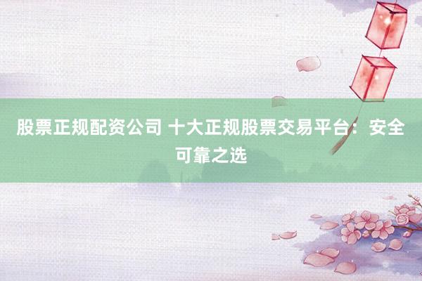 股票正规配资公司 十大正规股票交易平台：安全可靠之选