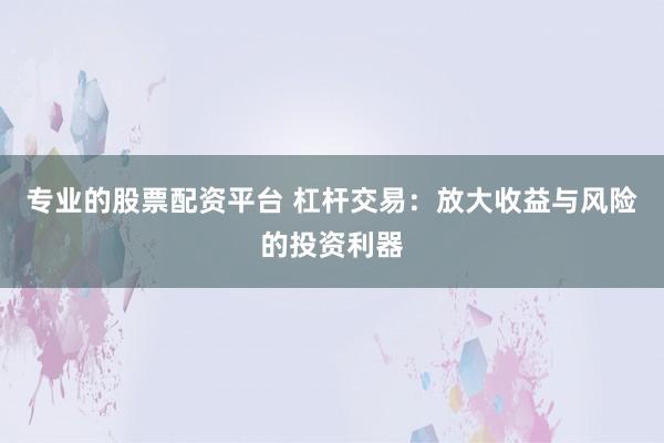 专业的股票配资平台 杠杆交易：放大收益与风险的投资利器