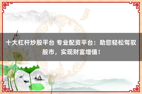 十大杠杆炒股平台 专业配资平台：助您轻松驾驭股市，实现财富增值！