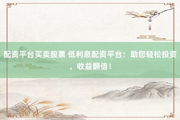 配资平台买卖股票 低利息配资平台：助您轻松投资，收益翻倍！