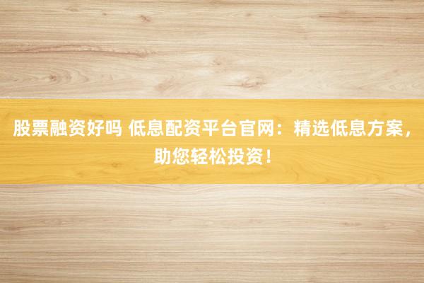 股票融资好吗 低息配资平台官网：精选低息方案，助您轻松投资！