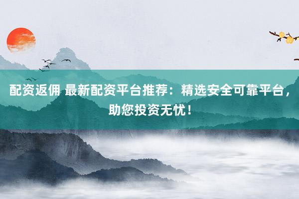 配资返佣 最新配资平台推荐：精选安全可靠平台，助您投资无忧！