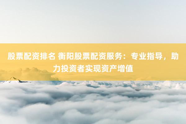 股票配资排名 衡阳股票配资服务：专业指导，助力投资者实现资产增值