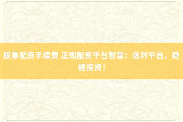 股票配资手续费 正规配资平台智慧：选对平台，稳健投资！