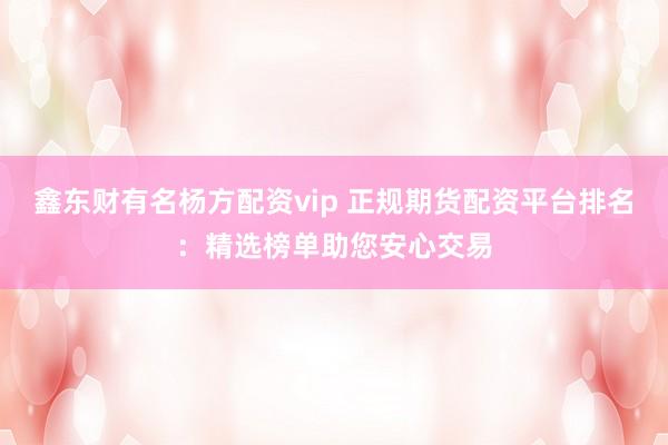 鑫东财有名杨方配资vip 正规期货配资平台排名：精选榜单助您安心交易