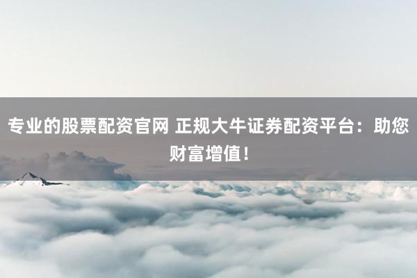 专业的股票配资官网 正规大牛证券配资平台：助您财富增值！