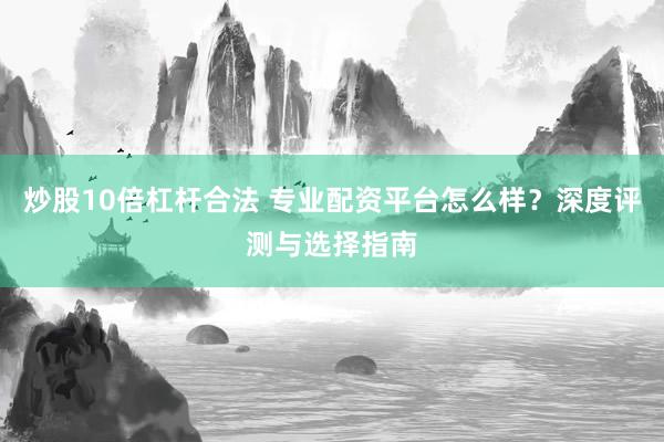 炒股10倍杠杆合法 专业配资平台怎么样？深度评测与选择指南