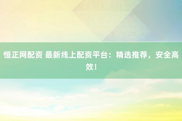 恒正网配资 最新线上配资平台：精选推荐，安全高效！