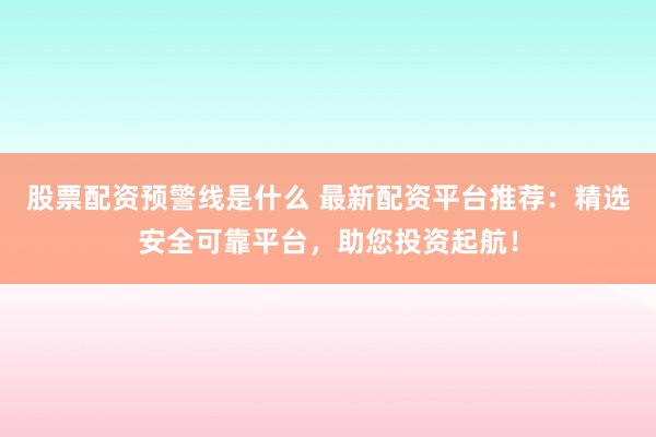 股票配资预警线是什么 最新配资平台推荐：精选安全可靠平台，助您投资起航！