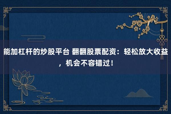 能加杠杆的炒股平台 翻翻股票配资：轻松放大收益，机会不容错过！