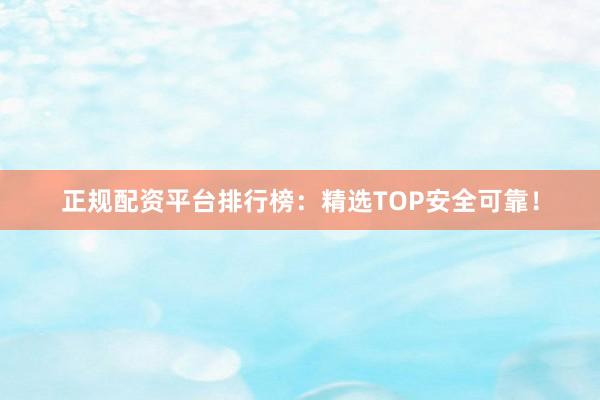 正规配资平台排行榜：精选TOP安全可靠！