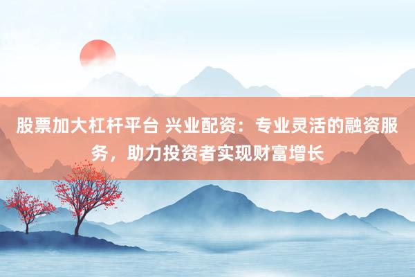 股票加大杠杆平台 兴业配资：专业灵活的融资服务，助力投资者实现财富增长