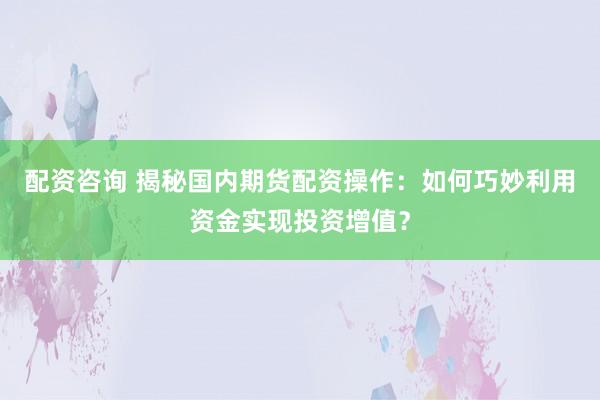 配资咨询 揭秘国内期货配资操作：如何巧妙利用资金实现投资增值？