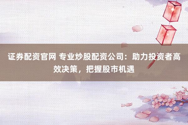 证券配资官网 专业炒股配资公司：助力投资者高效决策，把握股市机遇