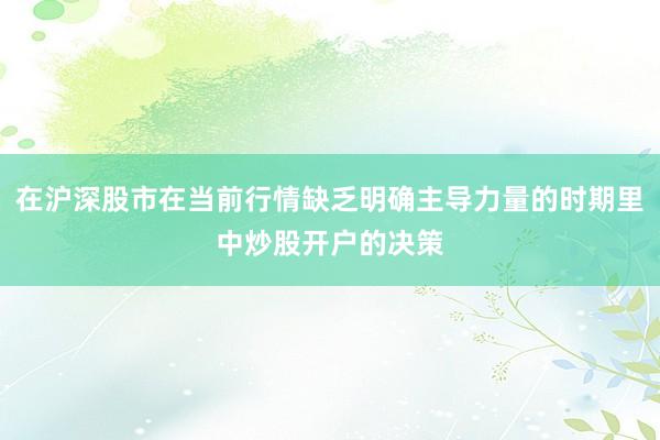 在沪深股市在当前行情缺乏明确主导力量的时期里中炒股开户的决策