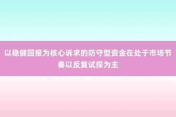 以稳健回报为核心诉求的防守型资金在处于市场节奏以反复试探为主