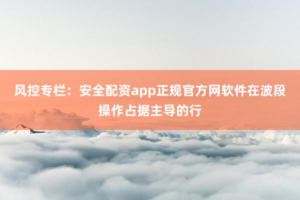 风控专栏：安全配资app正规官方网软件在波段操作占据主导的行