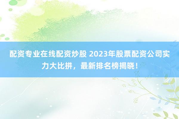 配资专业在线配资炒股 2023年股票配资公司实力大比拼，最新排名榜揭晓！