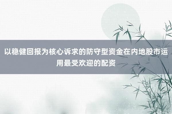 以稳健回报为核心诉求的防守型资金在内地股市运用最受欢迎的配资