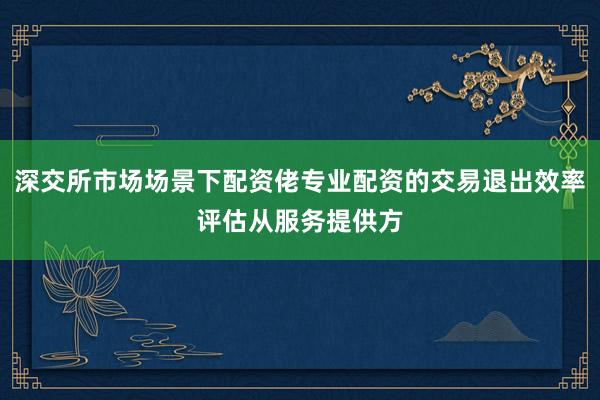 深交所市场场景下配资佬专业配资的交易退出效率评估从服务提供方