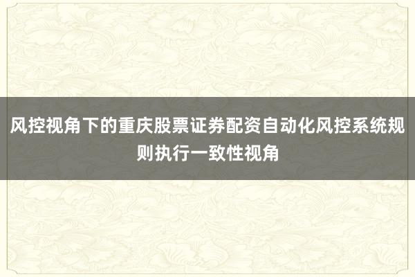 风控视角下的重庆股票证券配资自动化风控系统规则执行一致性视角