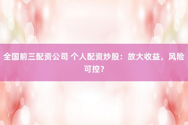 全国前三配资公司 个人配资炒股:放大收益,风险可控?