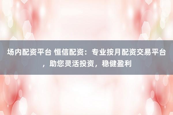 场内配资平台 恒信配资:专业按月配资交易平台,助您灵活投资,稳健盈利