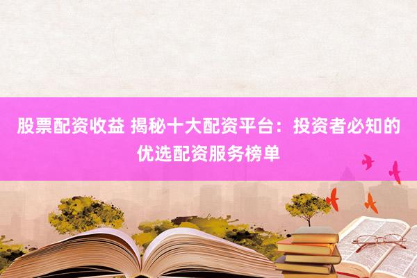 股票配资收益 揭秘十大配资平台:投资者必知的优选配资服务榜单