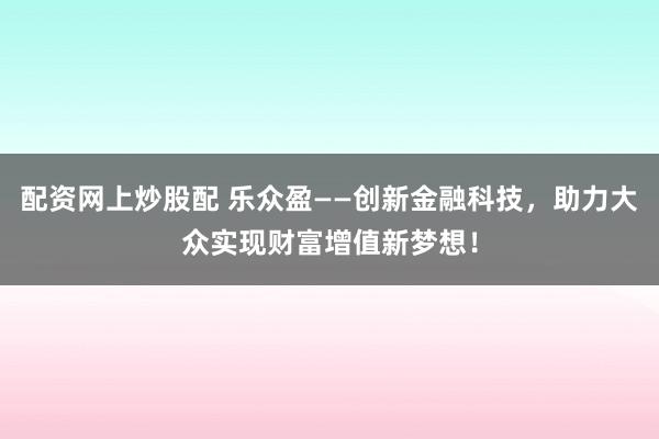 配资网上炒股配 乐众盈——创新金融科技,助力大众实现财富增值新梦想!