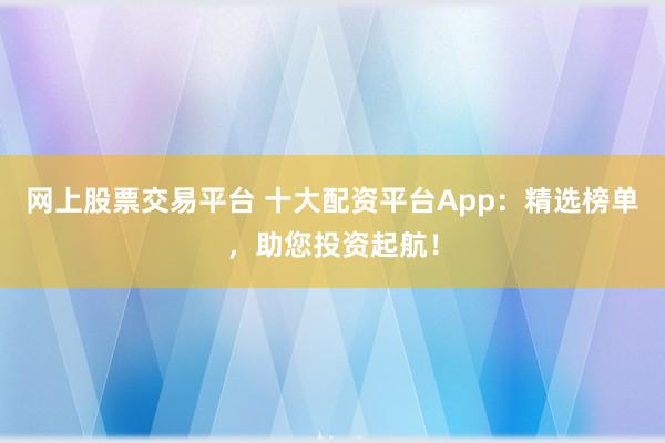 网上股票交易平台 十大配资平台App：精选榜单，助您投资起航！
