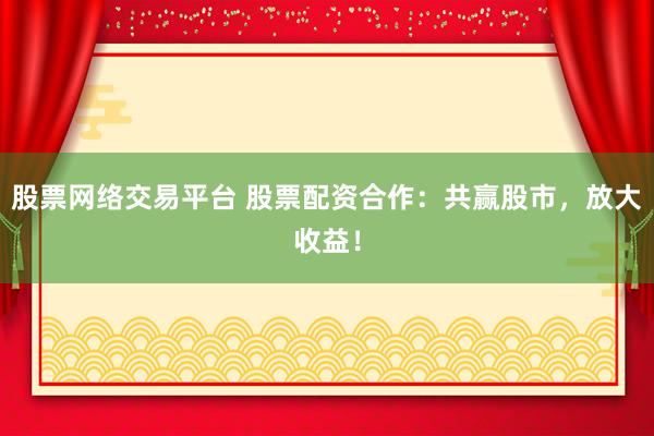 股票网络交易平台 股票配资合作：共赢股市，放大收益！