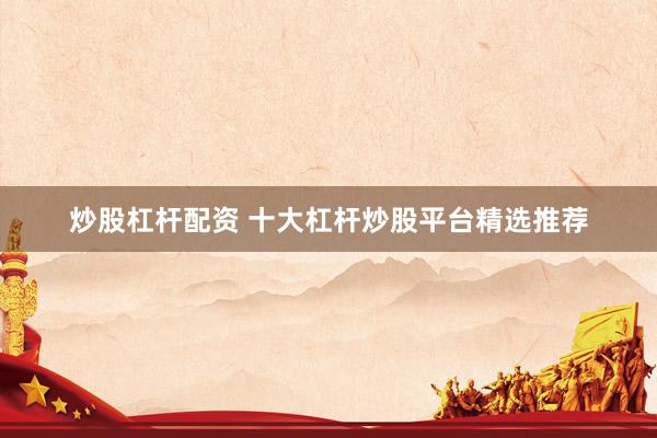 炒股杠杆配资 十大杠杆炒股平台精选推荐