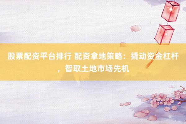 股票配资平台排行 配资拿地策略：撬动资金杠杆，智取土地市场先机