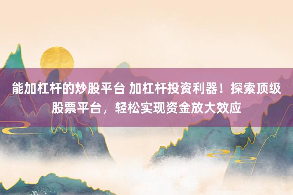 能加杠杆的炒股平台 加杠杆投资利器！探索顶级股票平台，轻松实现资金放大效应