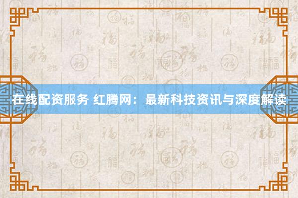 在线配资服务 红腾网：最新科技资讯与深度解读