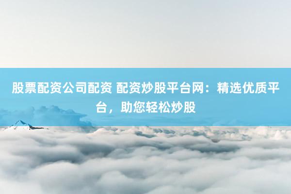 股票配资公司配资 配资炒股平台网：精选优质平台，助您轻松炒股