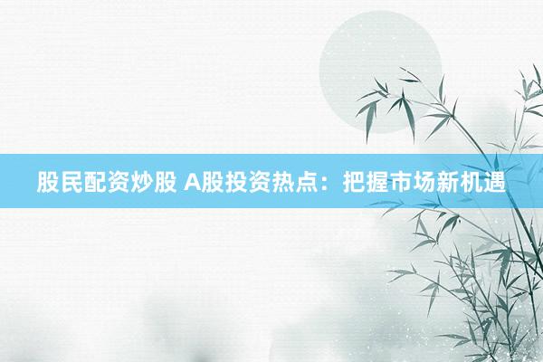 股民配资炒股 A股投资热点:把握市场新机遇