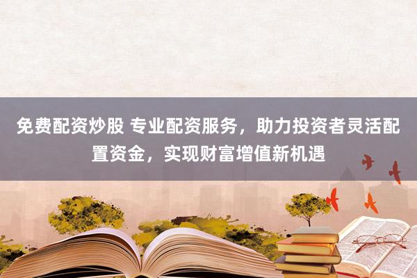 免费配资炒股 专业配资服务，助力投资者灵活配置资金，实现财富增值新机遇