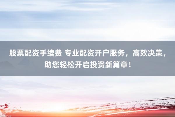 股票配资手续费 专业配资开户服务，高效决策，助您轻松开启投资新篇章！