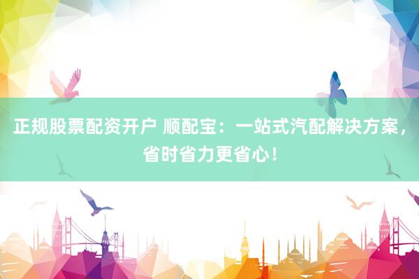 正规股票配资开户 顺配宝：一站式汽配解决方案，省时省力更省心！