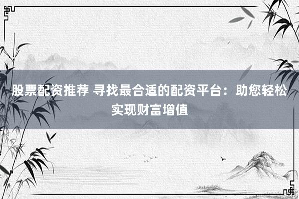 股票配资推荐 寻找最合适的配资平台：助您轻松实现财富增值