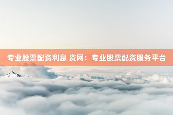 专业股票配资利息 资网：专业股票配资服务平台