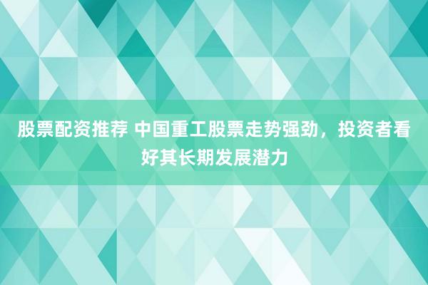 股票配资推荐 中国重工股票走势强劲，投资者看好其长期发展潜力