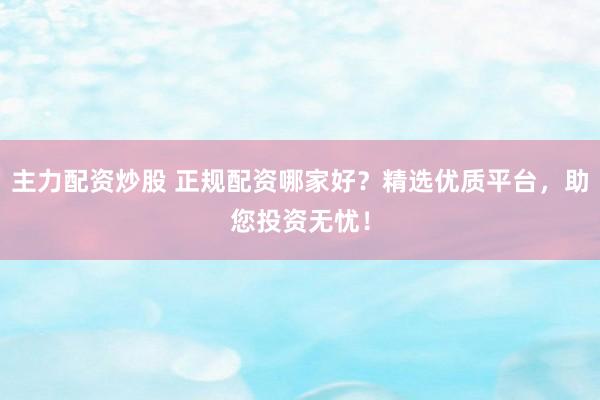 主力配资炒股 正规配资哪家好？精选优质平台，助您投资无忧！