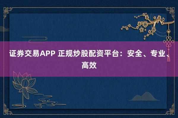 证券交易APP 正规炒股配资平台：安全、专业、高效