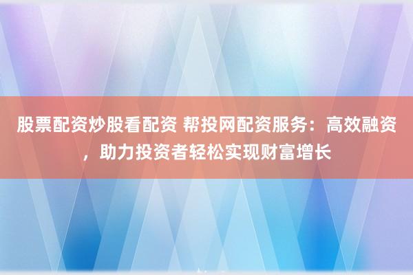 股票配资炒股看配资 帮投网配资服务：高效融资，助力投资者轻松实现财富增长