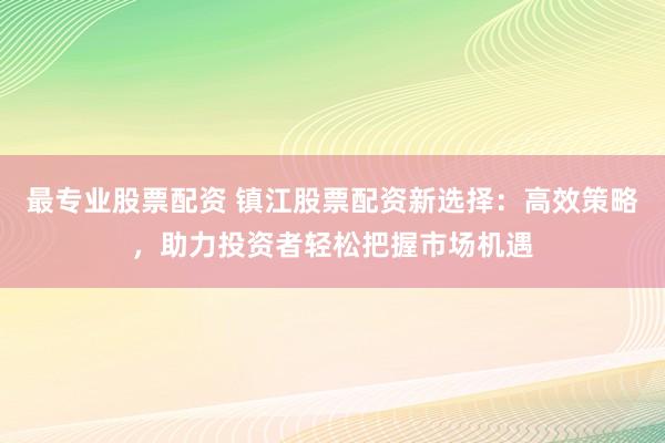 最专业股票配资 镇江股票配资新选择：高效策略，助力投资者轻松把握市场机遇